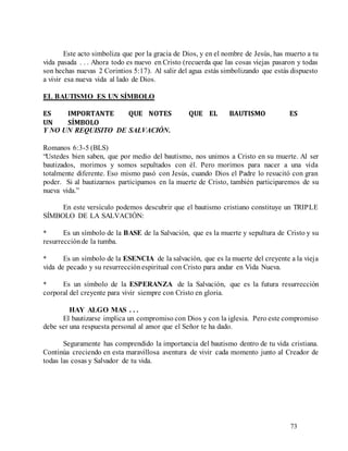 73
Este acto simboliza que por la gracia de Dios, y en el nombre de Jesús, has muerto a tu
vida pasada . . . Ahora todo es nuevo en Cristo (recuerda que las cosas viejas pasaron y todas
son hechas nuevas 2 Corintios 5:17). Al salir del agua estás simbolizando que estás dispuesto
a vivir esa nueva vida al lado de Dios.
EL BAUTISMO ES UN SÍMBOLO
ES IMPORTANTE QUE NOTES QUE EL BAUTISMO ES
UN SÍMBOLO
Y NO UN REQUISITO DE SALVACIÓN.
Romanos 6:3-5 (BLS)
“Ustedes bien saben, que por medio del bautismo, nos unimos a Cristo en su muerte. Al ser
bautizados, morimos y somos sepultados con él. Pero morimos para nacer a una vida
totalmente diferente. Eso mismo pasó con Jesús, cuando Dios el Padre lo resucitó con gran
poder. Si al bautizarnos participamos en la muerte de Cristo, también participaremos de su
nueva vida.”
En este versículo podemos descubrir que el bautismo cristiano constituye un TRIPLE
SÍMBOLO DE LA SALVACIÓN:
* Es un símbolo de la BASE de la Salvación, que es la muerte y sepultura de Cristo y su
resurrecciónde la tumba.
* Es un símbolo de la ESENCIA de la salvación, que es la muerte del creyente a la vieja
vida de pecado y su resurrecciónespiritual con Cristo para andar en Vida Nueva.
* Es un símbolo de la ESPERANZA de la Salvación, que es la futura resurrección
corporal del creyente para vivir siempre con Cristo en gloria.
HAY ALGO MAS . . .
El bautizarse implica un compromiso con Dios y con la iglesia. Pero este compromiso
debe ser una respuesta personal al amor que el Señor te ha dado.
Seguramente has comprendido la importancia del bautismo dentro de tu vida cristiana.
Continúa creciendo en esta maravillosa aventura de vivir cada momento junto al Creador de
todas las cosas y Salvador de tu vida.
 