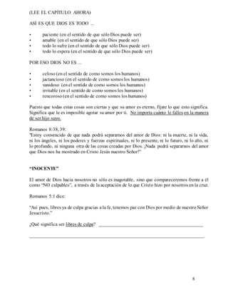 8
(LEE EL CAPÍTULO AHORA)
ASÍ ES QUE DIOS ES TODO ...
• paciente (en el sentido de que sólo Dios puede ser)
• amable (en el sentido de que sólo Dios puede ser)
• todo lo sufre (en el sentido de que sólo Dios puede ser)
• todo lo espera (en el sentido de que sólo Dios puede ser)
POR ESO DIOS NO ES ...
• celoso (en el sentido de como somos los humanos)
• jactancioso (en el sentido de como somos los humanos)
• vanidoso (en el sentido de como somos los humanos)
• irritable (en el sentido de como somos los humanos)
• rencoroso (en el sentido de como somos los humanos)
Puesto que todas estas cosas son ciertas y que su amor es eterno, fíjate lo que esto significa.
Significa que le es imposible agotar su amor por ti. No importa cuánto le falles en la manera
de ser hijo suyo.
Romanos 8:38, 39:
"Estoy convencido de que nada podrá separarnos del amor de Dios: ni la muerte, ni la vida,
ni los ángeles, ni los poderes y fuerzas espirituales, ni lo presente, ni lo futuro, ni lo alto, ni
lo profundo, ni ninguna otra de las cosas creadas por Dios. ¡Nada podrá separarnos del amor
que Dios nos ha mostrado en Cristo Jesús nuestro Señor!"
“INOCENTE”
El amor de Dios hacia nosotros no sólo es inagotable, sino que compareceremos frente a él
como “NO culpables”, a través de la aceptación de lo que Cristo hizo por nosotros en la cruz.
Romanos 5:1 dice:
“Así pues, libres ya de culpa gracias a la fe, tenemos paz con Dios por medio de nuestro Señor
Jesucristo.”
¿Qué significa ser libres de culpa? ___________________________________________
________________________________________________________________________
 