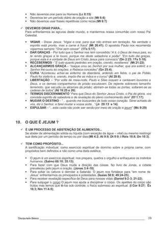 Discipulado Básico ________________________________________________________________ 10
§ Não devemos orar para os Homens (Lc 8:15)
§ Devemos ter um período diário de oração a sós (Mt 6:6)
§ Não devemos usar frases repetitivas como rezas (Mt 6:7)
ü DEVEMOS ORAR PARA...
Para enfrentarmos as agruras deste mundo, e mantermos nossa comunhão com nosso Pai
Celestial.
§ VIGIAR - Disse Jesus: “Vigiai e orai, para que não entreis em tentação. Na verdade o
espírito está pronto, mas a carne é fraca” (Mt 26:41). O apostolo Paulo nos recomenda
vigiarmos sempre: “Orai sem cessar” (1Ts 5:17).
§ DAR GRAÇAS - Por tudo que o Senhor nos tem concedido “A ti, ó Deus de meus pais, eu
te rendo graças e te louvo, porque me deste sabedoria e poder” “Em tudo dai graças,
porque esta é a vontade de Deus em Cristo Jesus para convosco” (Dn 2:23; 1Ts 5:18).
§ RECEBERMOS - “E tudo quanto pedirdes em oração, crendo, recebereis” (Mt 21:22);
§ ALCANÇARMOS GRAÇA – “Isaque orou ao Senhor por sua mulher, que era estéril; e o
Senhor lhe ouviu as orações, e Rebeca concedeu” (Gn 25:4);
§ CURA “Aconteceu achar-se enfermo de disenteria, ardendo em febre, o pai de Públio,
Paulo foi visitá-lo e, orando, impôs-lhe as mãos e o curou” (At 28:8);
§ LIBERTAÇÃO – “Por volta de meia-noite, Paulo e Silas oravam e cantavam louvores a
Deus, e os demais companheiros de prisão escutavam. De repente sobreveio tamanho
terremoto, que sacudiu os alicerces da prisão; abriram-se todas as portas; soltaram-se as
cadeias de todos“.(At 16:25 e 26);
§ TERMOS DISCERNIMENTO “Para que Deus do Senhor Jesus Cristo, o Pai da glória, vos
conceda espírito de sabedoria e de revelação do pleno conhecimento dele” (Ef 1:17);
§ MUDAR O DESTINO - “... quando me buscardes de todo vosso coração. Serei achado de
vós, diz o Senhor, e farei mudar a vossa sorte...” (Jr 29:13 e 14);
§ EXPULSAR - “...esta casta não pode sair senão por meio de oração e jejum” (Mc 9:29)
10. O QUE É JEJUM ?
ü É UM PROCESSO DE ABSTENÇÃO DE ALIMENTOS...
Se abster de alimentação sólida ou líquida (com exceção da água – vital) ou mesmo restringir
sua dieta por um período de tempo ou por dias (Mt 4:2; At 9:9; Dt 9:9; I Reis 19:8; Dn 10:3).
ü TEM COMO PROPÓSITO...
A santificação individual, como exercício espiritual de domínio sobre a própria carne, com
propósitos bem definidos e não como uma dieta estética.
§ O jejum é um exercício espiritual; nos prepara, quebra o orgulho e enfraquece os instintos
humanos. (Salmo 69:10; 35:13);
§ Para fazer com que Deus mude a direção das coisas. No livro de Jonas, a cidade
prevaleceu pelo jejum e oração. (Jonas 3:4-10);
§ Para soltar os cativos e derrotar a Satanás. O jejum nos fortalece para “em nome de
Jesus” enfrentarmos os principados e potestades. (Isaías 58:6; 49:24-25);
§ Para receber revelação específica de Deus para nossas vidas (Daniel 9:2-3; 21-22);
§ Para subjugar o corpo O jejum nos ajuda a disciplinar o corpo. Os apetites do corpo são
lícitos mas temos que tê-los sob controle; o físico submisso ao espiritual. (I Cor 9:27; Êx
16:3; Nm 11:4-5);
 