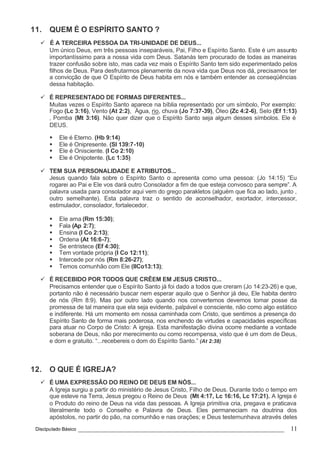 Discipulado Básico ________________________________________________________________ 11
11. QUEM É O ESPÍRITO SANTO ?
ü É A TERCEIRA PESSOA DA TRI-UNIDADE DE DEUS...
Um único Deus, em três pessoas inseparáveis, Pai, Filho e Espírito Santo. Este é um assunto
importantíssimo para a nossa vida com Deus. Satanás tem procurado de todas as maneiras
trazer confusão sobre isto, mas cada vez mais o Espírito Santo tem sido experimentado pelos
filhos de Deus. Para desfrutarmos plenamente da nova vida que Deus nos dá, precisamos ter
a convicção de que O Espírito de Deus habita em nós e também entender as conseqüências
dessa habitação.
ü É REPRESENTADO DE FORMAS DIFERENTES...
Muitas vezes o Espírito Santo aparece na bíblia representado por um símbolo, Por exemplo:
Fogo (Lc 3:16), Vento (At 2:2), Água, rio, chuva (Jo 7:37-39), Óleo (Zc 4:2-6), Selo (Ef 1:13)
, Pomba (Mt 3:16). Não quer dizer que o Espírito Santo seja algum desses símbolos. Ele é
DEUS.
§ Ele é Eterno. (Hb 9:14)
§ Ele é Onipresente. (Sl 139:7-10)
§ Ele é Onisciente. (I Co 2:10)
§ Ele é Onipotente. (Lc 1:35)
ü TEM SUA PERSONALIDADE E ATRIBUTOS...
Jesus quando fala sobre o Espírito Santo o apresenta como uma pessoa: (Jo 14:15) “Eu
rogarei ao Pai e Ele vos dará outro Consolador a fim de que esteja convosco para sempre”. A
palavra usada para consolador aqui vem do grego parakletos (alguém que fica ao lado, junto ,
outro semelhante). Esta palavra traz o sentido de aconselhador, exortador, intercessor,
estimulador, consolador, fortalecedor.
§ Ele ama (Rm 15:30);
§ Fala (Ap 2:7);
§ Ensina (I Co 2:13);
§ Ordena (At 16:6-7);
§ Se entristece (Ef 4:30);
§ Tem vontade própria (I Co 12:11);
§ Intercede por nós (Rm 8:26-27);
§ Temos comunhão com Ele (IICo13:13);
ü É RECEBIDO POR TODOS QUE CRÊEM EM JESUS CRISTO...
Precisamos entender que o Espírito Santo já foi dado a todos que creram (Jo 14:23-26) e que,
portanto não é necessário buscar nem esperar aquilo que o Senhor já deu, Ele habita dentro
de nós (Rm 8:9). Mas por outro lado quando nos convertemos devemos tomar posse da
promessa de tal maneira que ela seja evidente, palpável e consciente, não como algo estático
e indiferente. Há um momento em nossa caminhada com Cristo, que sentimos a presença do
Espírito Santo de forma mais poderosa, nos enchendo de virtudes e capacidades específicas
para atuar no Corpo de Cristo: A igreja. Esta manifestação divina ocorre mediante a vontade
soberana de Deus, não por merecimento ou como recompensa, visto que é um dom de Deus,
e dom e gratuito. “...recebereis o dom do Espírito Santo.” (At 2:38)
12. O QUE É IGREJA?
ü É UMA EXPRESSÃO DO REINO DE DEUS EM NÓS...
A Igreja surgiu a partir do ministério de Jesus Cristo, Filho de Deus. Durante todo o tempo em
que esteve na Terra, Jesus pregou o Reino de Deus (Mt 4:17, Lc 16:16, Lc 17:21). A Igreja é
o Produto do reino de Deus na vida das pessoas. A Igreja primitiva cria, pregava e praticava
literalmente todo o Conselho e Palavra de Deus. Eles permaneciam na doutrina dos
apóstolos, no partir do pão, na comunhão e nas orações; e Deus testemunhava através deles
 