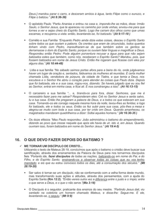 Discipulado Básico ________________________________________________________________ 14
Deus.] mandou parar o carro, e desceram ambos à água, tanto Filipe como o eunuco, e
Filipe o batizou.” (At 8:36-38)
§ O apóstolo Paulo “Partiu Ananias e entrou na casa e, impondo-lhe as mãos, disse: Irmão
Saulo, o Senhor Jesus, que te apareceu no caminho por onde vinhas, enviou-me para que
tornes a ver e sejas cheio do Espírito Santo. Logo lhe caíram dos olhos como que umas
escamas, e recuperou a vista: então, levantando-se, foi batizado.”(At 9:17-18 )
§ Cornélio e sua Família “Enquanto Pedro ainda dizia estas coisas, desceu o Espírito Santo
sobre todos os que ouviam a palavra. Os crentes que eram de circuncisão, todos quantos
tinham vindo com Pedro, maravilharam-se de que também sobre os gentios se
derramasse o dom do Espírito Santo; porque os ouviam falar línguas e magnificar a Deus.
Respondeu então Pedro: Pode alguém porventura recusar a água para que não sejam
batizados estes que também, como nós, receberam o Espírito Santo? Mandou, pois, que
fossem batizados em nome de Jesus Cristo. Então lhe rogaram que ficasse com eles por
alguns dias.” (At 10:44-48)
§ Lídia e sua família “No sábado saímos portas afora para a beira do rio, onde julgávamos
haver um lugar de oração e, sentados, falávamos às mulheres ali reunidas. E certa mulher
chamada Lídia, vendedora de púrpura, da cidade de Tiatira, e que temia a Deus, nos
escutava e o Senhor lhe abriu o coração para atender às coisas que Paulo dizia. Depois
que foi batizada, ela e a sua casa, rogou-nos, dizendo: Se haveis julgado que eu sou fiel
ao Senhor, entrai em minha casa, e ficai ali. E nos constrangeu a isso”. (At 16:13-15)
§ O carcereiro e sua família “... e, tirando-os para fora, disse: Senhores, que me é
necessário fazer para me salvar? Responderam eles: Crê no Senhor Jesus e serás salvo,
tu e tua casa. Então lhe pregaram a palavra de Deus, e a todos os que estavam em sua
casa. Tomando-os ele consigo naquela mesma hora da noite, lavou-lhes as feridas; e logo
foi batizado, ele e todos os seus. Então os fez subir para sua casa, pôs-lhes a mesa e
alegrou-se muito com toda a sua casa, por ter crido em Deus. Quando amanheceu, os
magistrados mandaram quadrilheiros a dizer: Soltai aqueles homens.” (At 16:30-35 )
§ Os doze efésios “Mas Paulo respondeu: João administrou o batismo do arrependimento,
dizendo ao povo que cresse naquele que após ele havia de vir, isto é, em Jesus. Quando
ouviram isso, foram batizados em nome do Senhor Jesus.” (At 19:4-5)
16. O QUE DEVO FAZER DEPOIS DO BATISMO ?
ü ME TORNAR UM DISCÍPULO DE CRISTO...
Utilizando o texto de Mateus 28:19, concluímos que após o batismo o cristão deve buscar sua
santificação, através dos ensinamentos da Palavra de Deus para nos tornarmos discípulos
fieis “Portanto ide, fazei discípulos de todas as nações, batizando-os em nome do Pai, e do
Filho, e do Espírito Santo; ensinando-os a observar todas as coisas que eu vos tenho
mandado; e eis que eu estou convosco todos os dias, até a consumação dos séculos.” (Mt
28:19-20)
§ Ser salvo é tornar-se um discípulo, não se conformando com a velha forma deste mundo,
mas transformando suas ações e atitudes, através dos pensamentos, com a ajuda do
Espírito Santo (Rm 12:2). "Então vereis outra vez a diferença entre o justo e o ímpio; entre
o que serve a Deus, e o que o não serve."(Ma 3:18)
§ O Discípulo é o seguidor, praticante dos ensinos do seu mestre. “Partindo Jesus dali, viu
sentado na coletoria um homem chamado Mateus, e disse-lhe: Segue-me. E ele,
levantando-se, o seguiu.” (Mt 9:9)
 