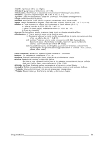 Discipulado Básico ________________________________________________________________ 16
- Crente: Aquele que crê na sua religião;
- Cristão: O que professa o Cristianismo. (At 11:26).
- Cristianismo: Doutrina que se baseia nos ensinamentos ministrados por Jesus Cristo.
- Demônio: Anjo caído; espírito maligno (Mt 25:41; 2
o
Pe 2:4; Jd 6).
- Epístola: Cada uma das cartas ou lições dos apóstolos a comunidades cristãs primitivas.
- Graça: Dom sobrenatural e gratúito.
- Idolatria: Adoração de ídolos; paixão exagerada, excessiva a coisas deste mundo.
- Igreja: Templo de celebração religiosa. Corpo de Cristo, no plano espiritual (Rm 12:5; Ef 1:22 e 23).
- Inferno: a) Lugar destinado ao suplício dos condenados às penas eternas (Mt 5:22).
b) Lugar de punição: Mt 10:28; 18:9; 22:13 e 23:33;
c) Hades (na língua grega): morada dos mortos (Lc 16:23, Ap 1:18);
d) Sheol (em hebraico):
- Louvor: Ato de enaltecer alguém ou alguma coisa; elogio, um tipo de adoração a Deus.
- Mundanismo: a) Vida de quem só pensa em se divertir e gozar.
b) Representa tudo que há neste mundo: concupiscência da carne, concupiscência dos
olhos, e a soberba da vida (1 Jo 2:16).
c) O apóstolo Paulo nos adverte contra o mundanismo (Cl 3:2). E Jesus Cristo,
discorrendo sobre a Parábola do Semeador, nos mostra que o mundanismo
esteriliza o conhecimento da verdade (Mt 13:22);
d) Concupiscência significa a inclinação a gozar os bens terrestres, particularmente
aqueles ligados aos prazeres sexuais (que satisfazem os sentidos - visão, audição,
paladar, olfato e tato).
- Novo convertido: Nome dado à pessoa que se converte ao Cristianismo.
- Pecado: É a transgressão da lei Divina (1
o
Jo 3:4);
- Profecia: Predição por inspiração Divina; predição de acontecimentos futuros;
- Profeta: Pessoa que transmite os desígnios divinos.
Nos dias de hoje, não existe mais profeta, e sim, pessoas que recebem o dom de profecia,
dado pelo Espírito Santo, conforme lhe apraz. (1 Co 12:11);
- Religião: significa o desejo da criatura humana tornar e ligar-se com o seu Criador.
- Santuário: Edifício consagrado às cerimônias de uma religião, nosso corpo é santuário de Deus.
- Tentação: Movimento íntimo que incita ao mal; atração para coisa proibida.
- Vaidade: Desejo imoderado de chamar a atenção, ou de receber elogios.
 