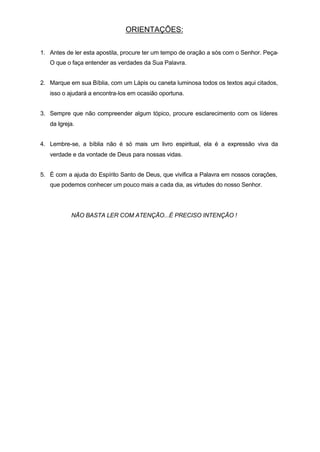 ORIENTAÇÕES:
1. Antes de ler esta apostila, procure ter um tempo de oração a sós com o Senhor. Peça-
O que o faça entender as verdades da Sua Palavra.
2. Marque em sua Bíblia, com um Lápis ou caneta luminosa todos os textos aqui citados,
isso o ajudará a encontra-los em ocasião oportuna.
3. Sempre que não compreender algum tópico, procure esclarecimento com os líderes
da Igreja.
4. Lembre-se, a bíblia não é só mais um livro espiritual, ela é a expressão viva da
verdade e da vontade de Deus para nossas vidas.
5. É com a ajuda do Espírito Santo de Deus, que vivifica a Palavra em nossos corações,
que podemos conhecer um pouco mais a cada dia, as virtudes do nosso Senhor.
NÃO BASTA LER COM ATENÇÃO...É PRECISO INTENÇÃO !
 