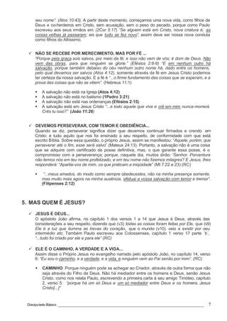 Discipulado Básico ________________________________________________________________ 7
seu nome”. (Atos 10:43). A partir deste momento, começamos uma nova vida, como filhos de
Deus e co-herdeiros em Cristo, sem acusação, sem o peso do pecado, porque como Paulo
escreveu aos seus irmãos em (2Cor 5:17) “Se alguem está em Cristo, nova criatura é; as
coisas velhas já passaram; eis que tudo se fez novo”, assim deve ser nossa nova conduta
como filhos do Altíssimo.
ü NÃO SE RECEBE POR MERECIMENTO, MAS POR FÉ ...
“Porque pela graça sois salvos, por meio da fé; e isso não vem de vós; é dom de Deus. Não
vem das obras, para que ninguém se glorie.” (Efésios 2:8-9) “E em nenhum outro há
salvação, porque também debaixo do céu nenhum outro nome há, dado entre os homens,
pelo qual devamos ser salvos (Atos 4:12), somente através da fé em Jesus Cristo podemos
ter certeza da nossa salvação. E a fé é “...o firme fundamento das coisas que se esperam, e a
prova das coisas que não se vêem”. (Hebreus 11:1)
§ A salvação não está na Igreja (Atos 4:12)
§ A salvação não está no batismo (1Pedro 3:21)
§ A salvação não está nas ordenanças (Efésios 2:15)
§ A salvação está em Jesus Cristo “...e todo aquele que vive e crê em mim nunca morrerá.
Crês tu isso?” (João 11:26)
ü DEVEMOS PERSEVERAR, COM TEMOR E OBEDIÊNCIA...
Quando se diz, perseverar significa dizer que devemos continuar firmados e crendo em
Cristo; e tudo aquilo que nos foi ensinado a seu respeito, de conformidade com que está
escrito Bíblia. Sobre essa questão, o próprio Jesus, assim se manifestou: “Aquele, porém, que
perseverar até o fim, esse será salvo” (Mateus 24:13). Portanto, a salvação não é uma coisa
que se adquire com certificado de posse definitiva, mas, o que garante essa posse, é o
compromisso com a perseverança; porque, naquele dia, muitos dirão: “Senhor. Porventura
não temos nós em teu nome profetizado, e em teu nome não fizemos milagres? E Jesus, lhes
responderá: “Apartai-vos de mim, os que praticam a iniqüidade” (Mt 7:22 e 23) (RC)
§ “...meus amados, do modo como sempre obedecestes, não na minha presença somente,
mas muito mais agora na minha ausência, efetuai a vossa salvação com temor e tremor”.
(Filipenses 2:12)
5. MAS QUEM É JESUS?
ü JESUS É DEUS...
O apóstolo João afirma, no capítulo 1 dos versos 1 a 14 que Jesus é Deus, através das
considerações a seu respeito, dizendo que (v3) todas as coisas foram feitas por Ele, que (v9)
Ele é a luz que ilumina as trevas do coração, que o mundo (v10) veio a existir por seu
intermédio etc. Também Paulo escreveu aos Colossenses, capítulo 1 verso 17 parte ´b´,
“...tudo foi criado por ele e para ele” (RC)
ü ELE É O CAMINHO, A VERDADE E A VIDA...
Assim disse o Próprio Jesus no evangelho narrado pelo apóstolo João, no capítulo 14, verso
6: “Eu sou o caminho, e a verdade, e a vida, e ninguém vem ao Pai senão por mim”. (RC)
§ CAMINHO: Porque ninguém pode se achegar ao Criador, através de outra forma que não
seja através do Filho de Deus. Não há mediador entre os homens e Deus, senão Jesus
Cristo, como nos relata Paulo, escrevendo a primeira carta à seu amigo Timóteo, capítulo
2, verso 5: “porque há um só Deus e um só mediador entre Deus e os homens, Jesus
Cristo[...]”
 