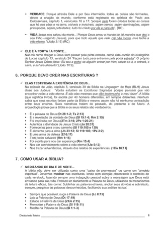 Discipulado Básico ________________________________________________________________ 8
§ VERDADE: Porque através Dele e por Seu intermédio, todas as coisas são formadas,
desde a criação do mundo, conforme está registrado na epístola de Paulo aos
Colossenses, capítulo 1, versículos 16 a 17: “porque nele foram criadas todas as coisas
que há nos céus e na terra, visíveis e invisíveis, sejam tronos, sejam dominações, sejam
principados, sejam potestades; tudo foi criado por ele e para ele”. (RC)
§ VIDA: Jesus nos salvou da morte...“Porque Deus amou o mundo de tal maneira que deu o
seu Filho unigênito (Jesus), para que todo aquele que nele crê não morra, mas tenha a
vida eterna.” (João 3:16) (RC)
ü ELE É A PORTA / A PONTE...
Não há como chegar a Deus sem passar pela porta estreita, como está escrito no evangelho
de Lucas capítulo 13, versículo 24 “Façam tudo para entrarem pela porta estreita”. O próprio
Senhor Jesus Cristo disse “Eu sou a porta; se alguém entrar por mim, salvar-se-á, e entrará, e
sairá, e achará alimento”.(João 10:9).
6. PORQUE DEVO CRER NAS ESCRITURAS ?
ü ELAS TESTIFICAM A EXISTÊNCIA DE DEUS...
Na epístola de João, capítulo 5, versículo 39 da Bíblia na Linguagem de Hoje (BLH) Jesus
disse aos Judeus: “Vocês estudam as Escrituras Sagradas porque pensam que vão
encontrar nelas a vida eterna. E são elas mesmas que dão testemunho a meu favor”. A bíblia
(que significa livros), foi escrita por 40 homens diferentes, em tempos diferentes. Nenhum
sabia que seus escritos fariam parte da Bíblia e mesmo assim não há nenhuma contradição
entre seus ensinos. Suas narrativas tratam do passado, do presente e do futuro. A
arqueologia prova que a Bíblia e os seus relatos são verdadeiros.
§ É a palavra de Deus (Dt 28:1-2; Ts 2:13)
§ É a revelação da vontade de Deus (Sl 19:1-6; Rm 2:15)
§ Foi inspirada por Deus (2Tm 3:16; 2Pe 1:20-21)
§ Autentica a divindade de Jesus Cristo (Jo 20:31)
§ Fornece luz para o seu caminho (Sl 119:105 e 130)
§ É alimento para a alma (Jó 23:12; Sl 119:103; 1Pe 2:2)
§ É uma arma de defesa (Ef 6:17)
§ Tem poder salvador (Rm 1:16)
§ Foi escrita para nos dar esperança (Rm 15:4)
§ Nos dar conhecimento sobre a vida eterna (1Jo 5:13)
§ Nos trazer advertências, através dos relatos de experiências (1Co 10:11)
7. COMO USAR A BÍBLIA?
ü MEDITANDO DE DIA E DE NOITE...
A bíblia não deve ser utilizada como uma “caixa de promessas” ou como um “amuleto
espiritual”. Devemos meditar nas escrituras, lendo com atenção observando o contexto de
cada versículo, fazendo sempre uma indagação pessoal sobre a mensagem que Deus está
enviando para sua vida. Procure ler diariamente a Palavra de Deus, utilizando os mecanismos
da leitura eficaz, tais como: Sublinhar as palavras-chaves, anotar suas dúvidas e sobretudo,
sempre, pesquisar as palavras desconhecidas, facilitando sua análise textual.
§ Sempre que possível, ouça a Palavra de Deus (Lc 8:15)
§ Leia a Palavra de Deus (Dt 17:19)
§ Estude a Palavra de Deus (2Tm 2:15)
§ Memorize a Palavra de Deus (Sl 119:11)
§ Medite na Palavra de Deus (Sl 1:1-3)
 