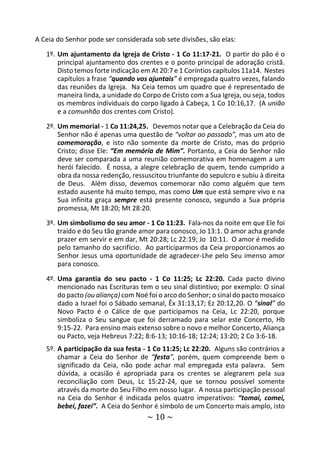 ~ 10 ~
A Ceia do Senhor pode ser considerada sob sete divisões, são elas:
1º. Um ajuntamento da Igreja de Cristo - 1 Co 11:17-21. O partir do pão é o
principal ajuntamento dos crentes e o ponto principal de adoração cristã.
Disto temos forte indicação em At 20:7 e 1 Coríntios capítulos 11a14. Nestes
capítulos a frase “quando vos ajuntais” é empregada quatro vezes, falando
das reuniões da Igreja. Na Ceia temos um quadro que é representado de
maneira linda, a unidade do Corpo de Cristo com a Sua Igreja, ou seja, todos
os membros individuais do corpo ligado à Cabeça, 1 Co 10:16,17. (A união
e a comunhão dos crentes com Cristo).
2º. Um memorial - 1 Co 11:24,25. Devemos notar que a Celebração da Ceia do
Senhor não é apenas uma questão de “voltar ao passado”, mas um ato de
comemoração, e isto não somente da morte de Cristo, mas do próprio
Cristo; disse Ele: “Em memória de Mim”. Portanto, a Ceia do Senhor não
deve ser comparada a uma reunião comemorativa em homenagem a um
herói falecido. É nossa, a alegre celebração de quem, tendo cumprido a
obra da nossa redenção, ressuscitou triunfante do sepulcro e subiu à direita
de Deus. Além disso, devemos comemorar não como alguém que tem
estado ausente há muito tempo, mas como Um que está sempre vivo e na
Sua infinita graça sempre está presente conosco, segundo a Sua própria
promessa, Mt 18:20; Mt 28:20.
3º. Um simbolismo do seu amor - 1 Co 11:23. Fala-nos da noite em que Ele foi
traído e do Seu tão grande amor para conosco, Jo 13:1. O amor acha grande
prazer em servir e em dar, Mt 20:28; Lc 22:19; Jo 10:11. O amor é medido
pelo tamanho do sacrifício. Ao participarmos da Ceia proporcionamos ao
Senhor Jesus uma oportunidade de agradecer-Lhe pelo Seu imenso amor
para conosco.
4º. Uma garantia do seu pacto - 1 Co 11:25; Lc 22:20. Cada pacto divino
mencionado nas Escrituras tem o seu sinal distintivo; por exemplo: O sinal
do pacto (ou aliança) com Noé foi o arco do Senhor; o sinal do pacto mosaico
dado a Israel foi o Sábado semanal, Êx 31:13,17; Ez 20:12,20. O “sinal” do
Novo Pacto é o Cálice de que participamos na Ceia, Lc 22:20, porque
simboliza o Seu sangue que foi derramado para selar este Concerto, Hb
9:15-22. Para ensino mais extenso sobre o novo e melhor Concerto, Aliança
ou Pacto, veja Hebreus 7:22; 8:6-13; 10:16-18; 12:24; 13:20; 2 Co 3:6-18.
5º. A participação da sua festa - 1 Co 11:25; Lc 22:20. Alguns são contrários a
chamar a Ceia do Senhor de “festa”, porém, quem compreende bem o
significado da Ceia, não pode achar mal empregada esta palavra. Sem
dúvida, a ocasião é apropriada para os crentes se alegrarem pela sua
reconciliação com Deus, Lc 15:22-24, que se tornou possível somente
através da morte do Seu Filho em nosso lugar. A nossa participação pessoal
na Ceia do Senhor é indicada pelos quatro imperativos: “tomai, comei,
bebei, fazei”. A Ceia do Senhor é símbolo de um Concerto mais amplo, isto
 