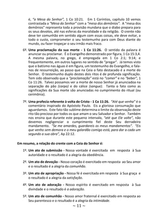 ~ 11 ~
é, “a Mesa do Senhor”, 1 Co 10:21. Em 1 Coríntios, capítulo 10 vemos
contrastada a “Mesa do Senhor” com a “mesa dos demônios”. A “mesa dos
demônios” representa toda a provisão mundana que o diabo prepara para
os seus devotos, até nas esferas da moralidade e da religião. O crente não
deve ter comunhão em sentido algum com essas coisas, ele deve evitar, a
todo o custo, comprometer o seu testemunho para com Deus diante do
mundo, ou fazer tropeçar o seu irmão mais fraco.
6º. Uma proclamação da sua morte - 1 Co 11:26. O sentido da palavra é
anunciar ou proclamar. É o Evangelho demonstrado por figura, 1 Co 15:3,4.
A mesma palavra, no grego, é empregada em 1 Co 2:1; 9:14; e
frequentemente, em outros lugares no sentido de “pregar”. Já temos visto
que o batismo nas águas é em figura, um testemunho do Evangelho, e fala-
nos de ressurreição, ao passo que na Ceia o fato destacado é a morte do
Senhor. O testemunho duplo destes dois ritos é de profunda significação.
Tem sido observado que a “proclamação” está no “comer” e no “beber”, 1
Co 11:26. Talvez possamos ver a morte de nosso Senhor já anunciadoa na
separação do pão (corpo) e do cálice (sangue). Tanto o fato como as
significações da Sua morte são anunciadas no cumprimento do ritual (ou
cerimônia).
7º. Uma profecia referente à volta de Cristo - 1 Co 11:26. “Até que venha” é o
comentário inspirado do Apóstolo Paulo. Eis a gloriosa consumação que
aguardamos. Este fato tão sublime determina o limite da observação deste
rito tão precioso por todos os que amam o seu Salvador e Senhor. Também
nos ensina que durante este pequeno intervalo, “até que Ele volte”, não
devemos negligenciar o cumprimento fiel deste Seu derradeiro
mandamento. “Se me amardes, guardareis os meus mandamentos”. “Eis
que venho sem demora e o meu galardão comigo está, para dar a cada um
segundo a sua obra”, Ap 22:12.
Em resumo, a relação do crente com a Ceia do Senhor é:
1º. Um ato de submissão - Nossa vontade é exercitada em resposta à Sua
autoridade e o resultado é a alegria da obediência.
2º. Um ato de devoção - Nosso coração é exercitado em resposta ao Seu amor
e o resultado é a alegria da comunhão.
3º. Um ato de apropriação - Nossa fé é exercitada em resposta à Sua graça e
o resultado é a alegria da satisfação.
4º. Um ato de adoração - Nosso espírito é exercitado em resposta à Sua
divindade e o resultado é a adoração.
5º. Um ato de comunhão - Nosso amor fraternal é exercitado em resposta ao
Seu parentesco e o resultado é a alegria da intimidade.
 