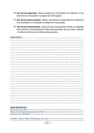 ~ 12 ~
6º. Um ato de esperança - Nossa esperança é exercitada em resposta à Sua
promessa e o resultado é a alegria da antecipação.
7º. Um ato de exame próprio - Nossa consciência é exercitada em resposta à
Sua santidade e o resultado é a alegria da restauração.
8º. Um ato de comemoração - Cada vez que um grupo de cristãos se congrega
para celebrar a Ceia do Senhor estão comemorando, de um modo especial,
a morte de Cristo que os libertou dos pecados.
ANOTAÇÕES:...............................................................................................................
....................................................................................................................................
....................................................................................................................................
....................................................................................................................................
....................................................................................................................................
....................................................................................................................................
....................................................................................................................................
....................................................................................................................................
....................................................................................................................................
....................................................................................................................................
....................................................................................................................................
....................................................................................................................................
....................................................................................................................................
....................................................................................................................................
....................................................................................................................................
....................................................................................................................................
....................................................................................................................................
....................................................................................................................................
....................................................................................................................................
....................................................................................................................................
....................................................................................................................................
....................................................................................................................................
....................................................................................................................................
....................................................................................................................................
....................................................................................................................................
....................................................................................................................................
....................................................................................................................................
....................................................................................................................................
BIBLIOGRAFIA:
Dicionário Aurélio ====================================
Bíblia de Estudo Pentecostal-CPAD==========================
Apostila do CETADEF ==================================
AUTOR: Pastor Elson Rodrigues de Lima ======================
 