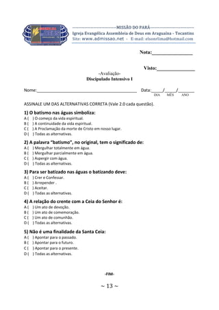 ~ 13 ~
-----------------------------MISSÃO DO PARÁ-----------------------------
Igreja Evangélica Assembleia de Deus em Araguaína - Tocantins
Site: www.admissao.net - E-mail: elsonrlima@hotmail.com
Nota:________________
Visto:_______________
-Avaliação-
Discipulado Intensivo I
Nome:___________________________________________ Data:_____/_____/_______
DIA MÊS ANO
ASSINALE UM DAS ALTERNATIVAS CORRETA (Vale 2.0 cada questão).
1) O batismo nas águas simboliza:
A ( ) O começo da vida espiritual.
B ( ) A continuidade da vida espiritual.
C ( ) A Proclamação da morte de Cristo em nosso lugar.
D ( ) Todas as alternativas.
2) A palavra “batismo”, no original, tem o significado de:
A ( ) Mergulhar totalmente em água.
B ( ) Mergulhar parcialmente em água.
C ( ) Aspergir com água.
D ( ) Todas as alternativas.
3) Para ser batizado nas águas o batizando deve:
A ( ) Crer e Confessar.
B ( ) Arrepender .
C ( ) Aceitar.
D ( ) Todas as alternativas.
4) A relação do crente com a Ceia do Senhor é:
A ( ) Um ato de devoção.
B ( ) Um ato de comemoração.
C ( ) Um ato de comunhão.
D ( ) Todas as alternativas.
5) Não é uma finalidade da Santa Ceia:
A ( ) Apontar para o passado.
B ( ) Apontar para o futuro.
C ( ) Apontar para o presente.
D ( ) Todas as alternativas.
-FIM-
 