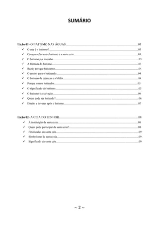 ~ 2 ~
SUMÁRIO
Lição 01- O BATISMO NAS ÁGUAS..............................................................................................03
 O que é o batismo? ................................................................................................................................03
 Comparações entre batismo e a santa ceia.............................................................................................03
 O batismo por imersão............................................................................................................................03
 A fórmula do batismo.............................................................................................................................03
 Razão por que batizamos........................................................................................................................04
 O ensino para o batizando......................................................................................................................04
 O batismo de crianças e a bíblia.............................................................................................................04
 Porque somos batizados.........................................................................................................................05
 O significado do batismo........................................................................................................................05
 O batismo e a salvação...........................................................................................................................06
 Quem pode ser batizado?........................................................................................................................06
 Direito e deveres após o batismo..........................................................................................................07
Lição 02- A CEIA DO SENHOR.......................................................................................................08
 A instituição da santa ceia....................................................................................................................08
 Quem pode participar da santa ceia?....................................................................................................08
 Finalidades da santa ceia.......................................................................................................................09
 Simbolismo da santa ceia......................................................................................................................09
 Significado da santa ceia.......................................................................................................................09
 