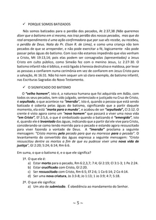 ~ 5 ~
 PORQUE SOMOS BATIZADOS
Nós somos batizados para o perdão dos pecados, At 2:37,38 (Não queremos
dizer que o batismo em si mesmo, nos traz perdão dos nossos pecados, mas que do
real arrependimento é uma ação confirmadora que por sua vês recebe, ou recebeu,
o perdão de Deus. Nota do Pr. Elson R. de Lima), e como uma criança não tem
pecados de que se arrepender, e não pode exercitar a fé, logicamente não pode
passar pelas águas do batismo. Com isso não estamos impedindo que elas venham
a Cristo, Mt 19:13,14; pois elas podem ser consagradas (apresentadas) a Jesus
Cristo em culto público, como Simeão fez com o menino Jesus, Lc 2:27-30. O
batismo infantil não é bíblico, e está ligado à heresia destrutiva e maldosa, por levar
as pessoas a confiarem numa cerimônia em vez de confiarem em Jesus Cristo para
a salvação, At 16:31. Não há nem sequer um só claro exemplo, de batismo infantil,
nas Escrituras Sagradas do Novo Testamento.
 O SIGNIFICADO DO BATISMO
O “velho homem”, isto é, a natureza humana que foi adquirida em Adão, com
todos os seus pecados, tem sido julgado, sentenciado e justiçado na Cruz de Cristo,
é sepultado, o que acontece na “imersão”, isto é, quando a pessoa que está sendo
batizada é coberta pelas águas do batismo, significando que a partir daquele
momento, ela está “morta para o mundo”, e acabou de ser “sepultada”, Cl 2:12. O
crente é visto agora como um “novo homem” que passará a viver uma nova vida
“em Cristo”, Ef 2:5,6, o que é simbolizado quando o batizando é “emergido”, isto
é, quando ele é levantado das águas, indicando que a partir daí ele vive para Cristo,
considerando-se como tendo morrido para o pecado e estando agora ressuscitado
para viver fazendo a vontade de Deus. A “imersão” proclama a seguinte
mensagem: “Cristo morreu pelo pecado para que eu morresse para o pecado”. O
levantamento do convertido das águas expressa a seguinte mensagem: “Cristo
ressuscitou dentre os mortos a fim de que eu pudesse viver uma nova vida de
justiça”, Gl 2:20; 5:24; 6:14; Rm 6:6.
Em suma, o que o batismo é, e o que ele significa?
1º. O que ele é:
a) Estar morto para o pecado, Rm 6:2,3,7; 7:4; Gl 2:19; Cl 3:1-3; 1 Pe 2:24.
b) Estar crucificado com Cristo, Gl 2:20.
c) Ser ressuscitado com Cristo, Rm 6:5; Ef 2:6; 1 Co 6:14; 2 Co 4:14.
d) Ser uma nova criatura, Jo 3:3-8; Jo 1:13; 1 Jo 3:9; 4:7; 5:18.
2º. O que ele significa:
a) Um ato de submissão. É obediência ao mandamento do Senhor.
 