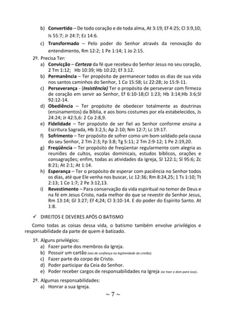 ~ 7 ~
b) Convertido – De todo coração e de toda alma, At 3:19; Ef 4:25; Cl 3:9,10;
Is 55:7; Jr 24:7; Ez 14:6.
c) Transformado – Pelo poder do Senhor através da renovação do
entendimento, Rm 12:2; 1 Pe 1:14; 1 Jo 2:15.
2º. Precisa Ter:
a) Convicção – Certeza da fé que recebeu do Senhor Jesus no seu coração,
2 Tm 1:12; Hb 10:39; Hb 10:22; Ef 3:12.
b) Permanência – Ter propósito de permanecer todos os dias de sua vida
nos santos caminhos do Senhor, 1 Co 15:58; Lc 22:28; Jo 15:9-11.
c) Perseverança - (Insistência) Ter o propósito de perseverar com firmeza
de coração em servir ao Senhor, Ef 6:10-18;Cl 1:23; Hb 3:14;Hb 3:6;Sl
92:12-14.
d) Obediência – Ter propósito de obedecer totalmente as doutrinas
(ensinamentos) da Bíblia, e aos bons costumes por ela estabelecidos, Js
24:24; Jr 42:5,6: 2 Co 2:8,9.
e) Fidelidade – Ter propósito de ser fiel ao Senhor conforme ensina a
Escritura Sagrada, Hb 3:2,5; Ap 2:10; Nm 12:7; Lc 19:17.
f) Sofrimento – Ter propósito de sofrer como um bom soldado pela causa
do seu Senhor, 2 Tm 2:3; Fp 3:8; Tg 5:11; 2 Tm 2:9-12; 1 Pe 2:19,20.
g) Freqüência – Ter propósito de freqüentar regularmente com alegria as
reuniões de cultos, escolas dominicais, estudos bíblicos, orações e
consagrações; enfim, todas as atividades da Igreja, Sl 122:1; Sl 95:6; Zc
8:21; At 2:1; At 1:14.
h) Esperança – Ter o propósito de esperar com paciência no Senhor todos
os dias, até que Ele venha nos buscar, Lc 12:36; Rm 8:24,25; 1 Ts 1:10; Tt
2:13; 1 Co 1:7; 2 Pe 3:12,13.
i) Revestimento – Para conservação da vida espiritual no temor de Deus e
na fé em Jesus Cristo, nada melhor do que se revestir do Senhor Jesus,
Rm 13:14; Gl 3:27; Ef 4;24; Cl 3:10-14. E do poder do Espírito Santo. At
1:8.
 DIREITOS E DEVERES APÓS O BATISMO
Como todas as coisas dessa vida, o batismo também envolve privilégios e
responsabilidade da parte de quem é batizado.
1º. Alguns privilégios:
a) Fazer parte dos membros da Igreja.
b) Possuir um cartão (ato de confiança na legitimidade do cristão).
c) Fazer parte do corpo de Cristo.
d) Poder participar da Ceia do Senhor.
e) Poder receber cargos de responsabilidades na Igreja (se tiver o dom para isso).
2º. Algumas responsabilidades:
a) Honrar a sua Igreja.
 