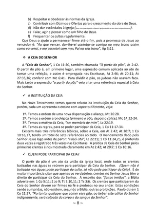 ~ 8 ~
b) Respeitar e obedecer às normas da Igreja.
c) Contribuir com Dízimos e Ofertas para o crescimento da obra de Deus.
d) Não dar escândalos à Igreja (fazer com que alguém critique a Igreja devido ao seu mau comportamento).
e) Falar, agir e pensar como um filho de Deus.
f) Frequentar os cultos regularmente.
Que Deus o ajude a permanecer firme até o fim, pois a promessa de Jesus ao
vencedor é: “Ao que vencer, dar-lhe-ei assentar-se comigo no meu trono assim
como eu venci, e me assentei com meu Pai no seu trono”, Ap 3:21.
 A CEIA DO SENHOR
A “Ceia do Senhor”, 1 Co 11:20, também chamada “O partir do pão”, At 2:42.
O partir do pão é, em primeiro lugar, uma expressão comum aplicada ao ato de
tomar uma refeição, e assim é empregada nas Escrituras, At 2:46; At 20:11; At
27:35,36; conferir com Mc 6:41. Para dividir o pão, os judeus não usavam faca.
Mais tarde a expressão “o partir do pão” veio a ter uma referência especial à Ceia
do Senhor.
 A INSTITUIÇÃO DA CEIA
No Novo Testamento temos quatro relatos da instituição da Ceia do Senhor,
porém, cada um apresenta o ensino com aspecto diferente, veja:
1º. Temos a ordem de uma nova dispensação e aliança, Mt 26:28.
2º. Temos a ordem cronológica (primeiro o pão, depois o cálice), Mc 14:22-24.
3º. Temos o motivo da Ceia, “em memória de mim”, Lc 22:19.
4º. Temos as regras, para se poder participar da Ceia, 1 Co 11:17-34.
Existem mais três referências bíblicas, sobre a Ceia, em At 2:42; At 20:7; 1 Co
10:16,17, tendo um total de sete referências ao todo. O mandamento dado pelo
Senhor Jesus logo antes de partir: “Fazei isto”, Lc 22:19; 1 Co 11:24,25, é proferido
duas vezes e registrado três vezes nas Escrituras. A prática da Ceia do Senhor pelos
primeiros crentes é nos mostrada claramente em At 2:42; At 20:7; 1 Co 10:16.
 QUEM PODE PARTICIPAR DA CEIA?
O partir do pão é um ato da união da Igreja local, onde todos os crentes
batizados nas águas se reúnem para participar da Ceia do Senhor. (Quem não é
batizado nas águas pode participar do culto, só não pode participar da Ceia). É de
muita importância citar que apenas os verdadeiros crentes no Senhor Jesus têm o
direito de participar da Ceia do Senhor. A respeito dos “falsos irmãos”, a Bíblia
adverte em: 1 Co 5:11; 2 Jo 9; Tt 3:10,11; 2 Ts 3:6. Os crentes que participarem da
Ceia do Senhor devem ser firmes na fé e piedosos no seu andar. Estas condições
sendo cumpridas, não existem, segundo a Bíblia, outras proibições. Paulo diz em 1
Co 11:27, “Portanto, qualquer que comer esse pão, ou beber este cálice do Senhor
indignamente, será culpado do corpo e do sangue do Senhor”.
 