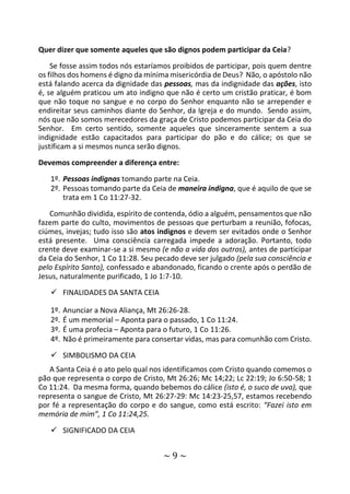 ~ 9 ~
Quer dizer que somente aqueles que são dignos podem participar da Ceia?
Se fosse assim todos nós estaríamos proibidos de participar, pois quem dentre
os filhos dos homens é digno da mínima misericórdia de Deus? Não, o apóstolo não
está falando acerca da dignidade das pessoas, mas da indignidade das ações, isto
é, se alguém praticou um ato indigno que não é certo um cristão praticar, é bom
que não toque no sangue e no corpo do Senhor enquanto não se arrepender e
endireitar seus caminhos diante do Senhor, da Igreja e do mundo. Sendo assim,
nós que não somos merecedores da graça de Cristo podemos participar da Ceia do
Senhor. Em certo sentido, somente aqueles que sinceramente sentem a sua
indignidade estão capacitados para participar do pão e do cálice; os que se
justificam a si mesmos nunca serão dignos.
Devemos compreender a diferença entre:
1º. Pessoas indignas tomando parte na Ceia.
2º. Pessoas tomando parte da Ceia de maneira indigna, que é aquilo de que se
trata em 1 Co 11:27-32.
Comunhão dividida, espírito de contenda, ódio a alguém, pensamentos que não
fazem parte do culto, movimentos de pessoas que perturbam a reunião, fofocas,
ciúmes, invejas; tudo isso são atos indignos e devem ser evitados onde o Senhor
está presente. Uma consciência carregada impede a adoração. Portanto, todo
crente deve examinar-se a si mesmo (e não a vida dos outros), antes de participar
da Ceia do Senhor, 1 Co 11:28. Seu pecado deve ser julgado (pela sua consciência e
pelo Espírito Santo), confessado e abandonado, ficando o crente após o perdão de
Jesus, naturalmente purificado, 1 Jo 1:7-10.
 FINALIDADES DA SANTA CEIA
1º. Anunciar a Nova Aliança, Mt 26:26-28.
2º. É um memorial – Aponta para o passado, 1 Co 11:24.
3º. É uma profecia – Aponta para o futuro, 1 Co 11:26.
4º. Não é primeiramente para consertar vidas, mas para comunhão com Cristo.
 SIMBOLISMO DA CEIA
A Santa Ceia é o ato pelo qual nos identificamos com Cristo quando comemos o
pão que representa o corpo de Cristo, Mt 26:26; Mc 14;22; Lc 22:19; Jo 6:50-58; 1
Co 11:24. Da mesma forma, quando bebemos do cálice (isto é, o suco de uva), que
representa o sangue de Cristo, Mt 26:27-29: Mc 14:23-25,57, estamos recebendo
por fé a representação do corpo e do sangue, como está escrito: “Fazei isto em
memória de mim”, 1 Co 11:24,25.
 SIGNIFICADO DA CEIA
 