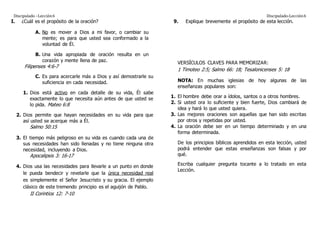 Discipulado –Lección6 Discipulado-Lección6
I. ¿Cuál es el propósito de la oración?
A. No es mover a Dios a mi favor, o cambiar su
mente; es para que usted sea conformado a la
voluntad de Él.
B. Una vida apropiada de oración resulta en un
corazón y mente llena de paz.
Filipenses 4:6-7
C. Es para acercarle más a Dios y así demostrarle su
suficiencia en cada necesidad.
1. Dios está activo en cada detalle de su vida, Él sabe
exactamente lo que necesita aún antes de que usted se
lo pida. Mateo 6:8
2. Dios permite que hayan necesidades en su vida para que
así usted se acerque más a Él.
Salmo 50:15
3. El tiempo más peligroso en su vida es cuando cada una de
sus necesidades han sido llenadas y no tiene ninguna otra
necesidad, incluyendo a Dios.
Apocalipsis 3: 16-17
4. Dios usa las necesidades para llevarle a un punto en donde
le pueda bendecir y revelarle que la única necesidad real
es simplemente el Señor Jesucristo y su gracia. El ejemplo
clásico de este tremendo principio es el aguijón de Pablo.
II Corintios 12: 7-10
9. Explique brevemente el propósito de esta lección.
VERSÍCULOS CLAVES PARA MEMORIZAR:
1 Timoteo 2:5; Salmo 66: 18; Tesalonicenses 5: 18
NOTA: En muchas iglesias de hoy algunas de las
enseñanzas populares son:
1. El hombre debe orar a ídolos, santos o a otros hombres.
2. Si usted ora lo suficiente y bien fuerte, Dios cambiará de
idea y hará lo que usted quiera.
3. Las mejores oraciones son aquellas que han sido escritas
por otros y repetidas por usted.
4. La oración debe ser en un tiempo determinado y en una
forma determinada.
De los principios bíblicos aprendidos en esta lección, usted
podrá entender que estas enseñanzas son falsas y por
qué.
Escriba cualquier pregunta tocante a lo tratado en esta
Lección.
 