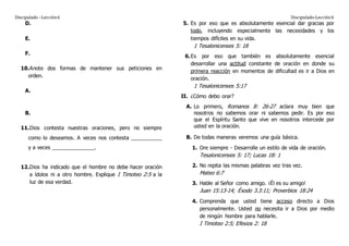Discipulado –Lección6 Discipulado-Lección6
D.
E.
F.
10.Anote dos formas de mantener sus peticiones en
orden.
A.
B.
11.Dios contesta nuestras oraciones, pero no siempre
como lo deseamos. A veces nos contesta ___________
y a veces _______________.
12.Dios ha indicado que el hombre no debe hacer oración
a ídolos ni a otro hombre. Explique I Timoteo 2:5 a la
luz de esa verdad.
5. Es por eso que es absolutamente esencial dar gracias por
todo, incluyendo especialmente las necesidades y los
tiempos difíciles en su vida.
1 Tesalonicenses 5: 18
6.Es por eso que también es absolutamente esencial
desarrollar una actitud constante de oración en donde su
primera reacción en momentos de dificultad es ir a Dios en
oración.
1 Tesalonicenses 5:17
II. ¿Cómo debo orar?
A. Lo primero, Romanos 8: 26-27 aclara muy bien que
nosotros no sabemos orar ni sabemos pedir. Es por eso
que el Espíritu Santo que vive en nosotros intercede por
usted en la oración.
B. De todas maneras veremos una guía básica.
1. Ore siempre - Desarrolle un estilo de vida de oración.
Tesalonicenses 5: 17; Lucas 18: 1
2. No repita las mismas palabras vez tras vez.
Mateo 6:7
3. Hable al Señor como amigo. ¡Él es su amigo!
Juan 15:13-14; Éxodo 3.3:11; Proverbios 18:24
4. Comprenda que usted tiene acceso directo a Dios
personalmente. Usted no necesita ir a Dios por medio
de ningún hombre para hablarle.
I Timoteo 2:5; Efesios 2: 18
 