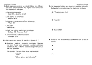 Discipulado –Lección6 Discipulado-Lección6
C. Esté seguro de mantener su relación básica con el Señor
Jesucristo apropiadamente. Hay algunas cosas en su vida
que impiden sus oraciones.
1. Pecado no confesado.
Isaías 59: 1-2; Salmo 66: 18
2. Un espíritu no perdonador.
Mateo 6:14-15
3. Amargura contra su compañero (a) u otros.
I Pedro 3:7
4. No pedir.
Santiago 4:2
5. Pedir con motivos equivocados o egoístas.
Santiago 4:3; Proverbios 21:13
6. Insensibilidad a la Palabra de Dios.
Proverbios 28:9
III. Hay cuatro tipos básicos de oración. I Timoteo 2: 1
A. Rogativas - súplicas - peticiones específicas. Filipenses
4:6 dice “...sino sean conocidas vuestras peticiones
delante de Dios...” Muchas oraciones se pierden porque
son muy generales.
Por ejemplo: "Por favor Dios, dame una bendición."
“¿Cuál?”
“¿Cómo quieres que te bendiga?”
7. Hay algunos principios para seguir en cuanto a la oración.
Explíquelos brevemente según los siguientes versículos.
A. I Tesalonicenses 5: 17
B. Mateo 6:7
C. Éxodo 33:11
8. Escriba la lista de actitudes que interfieren con la vida de
oración.
A.
B.
C.
 
