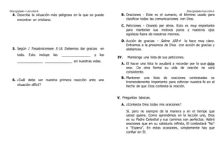 Discipulado –Lección6 Discipulado-Lección6
4. Describa la situación más peligrosa en la que se puede
encontrar un cristiano.
5. Según I Tesalonicenses 5:18. Debemos dar gracias en
todo. Esto incluye las ________________ y los
______________ _______________ en nuestras vidas.
6. ¿Cuál debe ser nuestra primera reacción ante una
situación difícil?
B. Oraciones - Este es el sumario, el término usado para
clasificar todas las comunicaciones con Dios.
C. Peticiones - Orando por otros. Esto es muy importante
para mantener sus motivos puros y nuestros ojos
egoístas fuera de nosotros mismos.
D. Acción de gracias – Salmo 100:4 lo hace muy claro:
Entramos a la presencia de Dios con acción de gracias y
alabanzas.
IV. Mantenga una lista de sus peticiones.
A. El hacer una lista le ayudará a recordar por lo que debe
orar. De otra forma su vida de oración no será
consistente.
B. Mantener una lista de oraciones contestadas es
tremendamente importante para reforzar nuestra fe en el
hecho de que Dios contesta la oración.
V. Preguntas básicas.
A. ¿Contesta Dios todas mis oraciones?
Sí, pero no siempre de la manera y en el tiempo que
usted quiere. Como aprendimos en la lección uno, Dios
es su Padre Celestial y sus caminos son perfectos. Habrá
oraciones que en su sabiduría infinita, El contestará "No"
o "Espera". En estas ocasiones, simplemente hay que
confiar en Él.
 