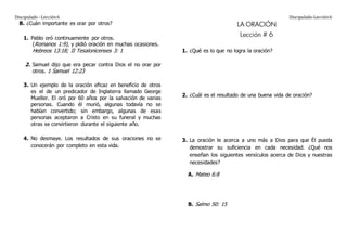 Discipulado –Lección6 Discipulado-Lección6
B. ¿Cuán importante es orar por otros?
1. Pablo oró continuamente por otros.
(Romanos 1:9), y pidió oración en muchas ocasiones.
Hebreos 13:18; II Tesalonicenses 3: 1
2. Samuel dijo que era pecar contra Dios el no orar por
otros. 1 Samuel 12:23
3. Un ejemplo de la oración eficaz en beneficio de otros
es el de un predicador de Inglaterra llamado George
Mueller. El oró por 60 años por la salvación de varias
personas. Cuando él murió, algunas todavía no se
habían convertido; sin embargo, algunas de esas
personas aceptaron a Cristo en su funeral y muchas
otras se convirtieron durante el siguiente año.
4. No desmaye. Los resultados de sus oraciones no se
conocerán por completo en esta vida.
LA ORACIÓN
Lección # 6
1. ¿Qué es lo que no logra la oración?
2. ¿Cuál es el resultado de una buena vida de oración?
3. La oración le acerca a uno más a Dios para que Él pueda
demostrar su suficiencia en cada necesidad. ¿Qué nos
enseñan los siguientes versículos acerca de Dios y nuestras
necesidades?
A. Mateo 6:8
B. Salmo 50: 15
 