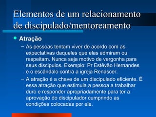 Elementos ddee uumm rreellaacciioonnaammeennttoo 
ddee ddiisscciippuullaaddoo//mmeennttoorreeaammeennttoo 
Atração 
– As pessoas tentam viver de acordo com as 
expectativas daqueles que elas admiram ou 
respeitam. Nunca seja motivo de vergonha para 
seus discipulos. Exemplo: Pr Estêvão Hernandes 
e o escândalo contra a igreja Renascer. 
– A atração é a chave de um discipulado eficiente. É 
essa atração que estimula a pessoa a trabalhar 
duro e responder apropriadamente para ter a 
aprovação do discipulador cumprindo as 
condições colocadas por ele. 
 