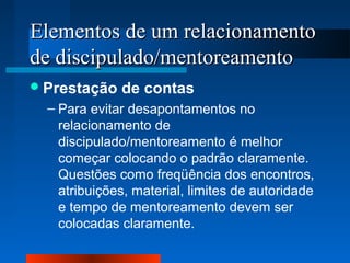 Elementos ddee uumm rreellaacciioonnaammeennttoo 
ddee ddiisscciippuullaaddoo//mmeennttoorreeaammeennttoo 
Prestação de contas 
– Para evitar desapontamentos no 
relacionamento de 
discipulado/mentoreamento é melhor 
começar colocando o padrão claramente. 
Questões como freqüência dos encontros, 
atribuições, material, limites de autoridade 
e tempo de mentoreamento devem ser 
colocadas claramente. 

