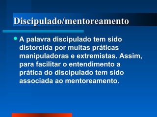 DDiisscciippuullaaddoo//mmeennttoorreeaammeennttoo 
A palavra discipulado tem sido 
distorcida por muitas práticas 
manipuladoras e extremistas. Assim, 
para facilitar o entendimento a 
prática do discipulado tem sido 
associada ao mentoreamento. 
 