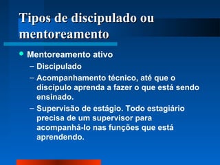 TTiippooss ddee ddiisscciippuullaaddoo oouu 
mmeennttoorreeaammeennttoo 
Mentoreamento ativo 
– Discipulado 
– Acompanhamento técnico, até que o 
discípulo aprenda a fazer o que está sendo 
ensinado. 
– Supervisão de estágio. Todo estagiário 
precisa de um supervisor para 
acompanhá-lo nas funções que está 
aprendendo. 
 