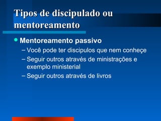 TTiippooss ddee ddiisscciippuullaaddoo oouu 
mmeennttoorreeaammeennttoo 
Mentoreamento passivo 
– Você pode ter discipulos que nem conheçe 
– Seguir outros através de ministrações e 
exemplo ministerial 
– Seguir outros através de livros 
 
