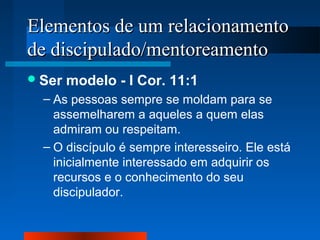 Elementos de um relacionamento
de discipulado/mentoreamento
 Ser

modelo - I Cor. 11:1

– As pessoas sempre se moldam para se
assemelharem a aqueles a quem elas
admiram ou respeitam.
– O discípulo é sempre interesseiro. Ele está
inicialmente interessado em adquirir os
recursos e o conhecimento do seu
discipulador.

 