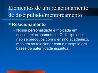 Elementos de um relacionamento
de discipulado/mentoreamento
 Relacionamento

– Nossa personalidade é moldada em
nossos relacionamentos. O discipulador
não se preocupa com o ensino acadêmico,
mas em se relacionar com o discípulo em
bases de paternidade espiritual.

 
