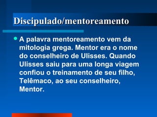 Discipulado/mentoreamento
A

palavra mentoreamento vem da
mitologia grega. Mentor era o nome
do conselheiro de Ulisses. Quando
Ulisses saiu para uma longa viagem
confiou o treinamento de seu filho,
Telêmaco, ao seu conselheiro,
Mentor.

 