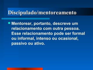 Discipulado/mentoreamento
 Mentorear,

portanto, descreve um
relacionamento com outra pessoa.
Esse relacionamento pode ser formal
ou informal, intenso ou ocasional,
passivo ou ativo.

 