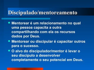 Discipulado/mentoreamento
 Mentorear

é um relacionamento no qual
uma pessoa capacita a outra
compartilhando com ela os recursos
dados por Deus.
 Mentorear ou discipular é capacitar outros
para o sucesso.
 O alvo do discipulador/mentor é levar o
seu discípulo a desenvolver
completamente o seu potencial em Deus.

 