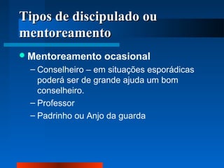Tipos de discipulado ou
mentoreamento
 Mentoreamento

ocasional

– Conselheiro – em situações esporádicas
poderá ser de grande ajuda um bom
conselheiro.
– Professor
– Padrinho ou Anjo da guarda

 