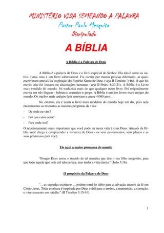 MINISTÉRIO VIDA SEMEANDO A PALAVRA
             Pastor Paulo Mesquita
                  Discipulado
                               A BÍBLIA
                                A Bíblia é a Palavra de Deus


             A Bíblia é a palavra de Deus e o livro especial do Senhor. Ela não é como os ou-
tros livros, mas é um livro sobrenatural. Foi escrita por muitas pessoas diferentes, as quais
escreveram através da inspiração do Espírito Santo de Deus (veja II Timóteo 3:16). O que foi
escrito não foi loucura ou alucinações humanas (veja II Pedro 1:20-21). A Bíblia é o Livro
mais vendido do mundo, foi traduzida mais do que qualquer outro livro. Foi originalmente
escrita em três línguas - hebraico, aramaico e grego. A Bíblia é um dos livros mais antigos do
mundo. Os trechos mais antigos dela remotam a quase 4.000 anos.
          No entanto, ela é ainda o livro mais moderno do mundo hoje em dia, pois nela
encontramos as respostas as maiores perguntas da vida:
-   De onde eu vim?
-   Por que estou aqui?
-   Para onde irei?
O relacionamento mais importante que você pode ter nesta vida é com Deus. Através da Bí-
blia você chega a compreender a natureza de Deus - os seus pensamentos, seus planos e as
suas promessas para você.


                            Eis aqui a maior promessa do mundo


           "Porque Deus amou o mundo de tal maneira que deu o seu filho unigênito, para
que todo aquele que nele crê não pereça, mas tenha a vida eterna." (João 3:16).


                               O propósito da Palavra de Deus


            "... as sagradas escrituras ... podem torná-lo sábio para a salvação através da fé em
Cristo Jesus. Toda escritura é inspirada por Deus e útil para o ensino, a repreensão, a correção,
e o treinamento em retidão." (II Timóteo 3:15-16).



                                                                                               1
 