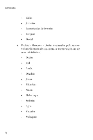 10
DISCIPULADO
• Isaías
• Jeremias
• Lamentações de Jeremias
• Ezequiel
• Daniel
§ Profetas Menores – Assim chamados pelo menor
volume literário de suas obras e menor extensão de
seus ministérios:
• Oseias
• Joel
• Amós
• Obadias
• Jonas
• Miquéias
• Naum
• Habacuque
• Sofonias
• Ageu
• Zacarias
• Malaquias
 
