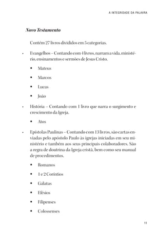 11
A INTEGRIDADE DA PALAVRA
Novo Testamento
Contém 27 livros divididos em 5 categorias.
• Evangelhos–Contandocom4livros,narramavida,ministé-
rio, ensinamentos e sermões de Jesus Cristo.
§ Mateus
§ Marcos
§ Lucas
§ João
• História – Contando com 1 livro que narra o surgimento e
crescimento da Igreja.
§ Atos
• Epístolas Paulinas – Contando com 13 livros, são cartas en-
viadas pelo apóstolo Paulo às igrejas iniciadas em seu mi-
nistério e também aos seus principais colaboradores. São
a regra de doutrina da Igreja cristã, bem como seu manual
de procedimentos.
§ Romanos
§ 1 e 2 Coríntios
§ Gálatas
§ Efésios
§ Filipenses
§ Colossenses
 