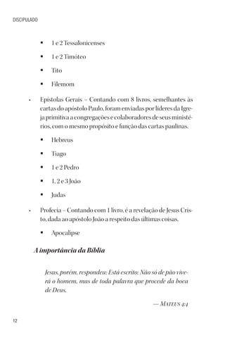 12
DISCIPULADO
§ 1 e 2 Tessalonicenses
§ 1 e 2 Timóteo
§ Tito
§ Filemom
• Epístolas Gerais – Contando com 8 livros, semelhantes às
cartas do apóstolo Paulo, foram enviadas por líderes da Igre-
japrimitivaacongregaçõesecolaboradoresdeseusministé-
rios, com o mesmo propósito e função das cartas paulinas.
§ Hebreus
§ Tiago
§ 1 e 2 Pedro
§ 1, 2 e 3 João
§ Judas
• Profecia – Contando com 1 livro, é a revelação de Jesus Cris-
to, dada ao apóstolo João a respeito das últimas coisas.
§ Apocalipse
A importância da Bíblia
Jesus, porém, respondeu: Está escrito: Não só de pão vive-
rá o homem, mas de toda palavra que procede da boca
de Deus.
— Mateus 4:4
 