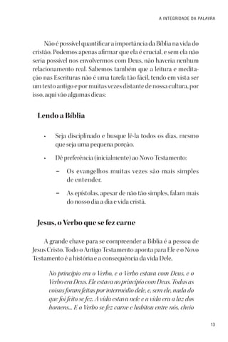 13
A INTEGRIDADE DA PALAVRA
NãoépossívelquantificaraimportânciadaBíblianavidado
cristão. Podemos apenas afirmar que ela é crucial, e sem ela não
seria possível nos envolvermos com Deus, não haveria nenhum
relacionamento real. Sabemos também que a leitura e medita-
ção nas Escrituras não é uma tarefa tão fácil, tendo em vista ser
um texto antigo e por muitas vezes distante de nossa cultura, por
isso, aqui vão algumas dicas:
Lendo a Bíblia
• Seja disciplinado e busque lê-la todos os dias, mesmo
que seja uma pequena porção.
• Dê preferência (inicialmente) ao Novo Testamento:
– Os evangelhos muitas vezes são mais simples
de entender.
– As epístolas, apesar de não tão simples, falam mais
do nosso dia a dia e vida cristã.
Jesus, o Verbo que se fez carne
A grande chave para se compreender a Bíblia é a pessoa de
Jesus Cristo. Todo o Antigo Testamento aponta para Ele e o Novo
Testamento é a história e a consequência da vida Dele.
No princípio era o Verbo, e o Verbo estava com Deus, e o
VerboeraDeus.EleestavanoprincípiocomDeus.Todasas
coisas foram feitas por intermédio dele, e, sem ele, nada do
que foi feito se fez. A vida estava nele e a vida era a luz dos
homens... E o Verbo se fez carne e habitou entre nós, cheio
 