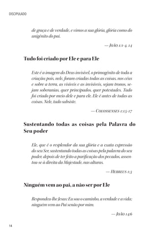 14
DISCIPULADO
de graça e de verdade, e vimos a sua glória, glória como do
unigênito do pai.
— João 1:1-4, 14
Tudo foi criado por Ele e para Ele
Este é a imagem do Deus invisível, o primogênito de toda a
criação; pois, nele, foram criadas todas as coisas, nos céus
e sobre a terra, as visíveis e as invisíveis, sejam tronos, se-
jam soberanias, quer principados, quer potestades. Tudo
foi criado por meio dele e para ele. Ele é antes de todas as
coisas. Nele, tudo subsiste.
— Colossenses 1:15-17
Sustentando todas as coisas pela Palavra do
Seu poder
Ele, que é o resplendor da sua glória e a exata expressão
do seu Ser, sustentando todas as coisas pela palavra do seu
poder, depois de ter feito a purificação dos pecados, assen-
tou-se à direita da Majestade, nas alturas.
— Hebreus 1:3
Ninguém vem ao pai, a não ser por Ele
Respondeu-lheJesus:Eusouocaminho,averdadeeavida;
ninguém vem ao Pai senão por mim.
— João 14:6
 