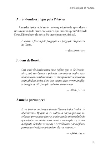 15
A INTEGRIDADE DA PALAVRA
Aprendendo a julgar pela Palavra
Umadasliçõesmaisimportantesquetemosdeaprenderem
nossa caminhada cristã é analisar o que ouvimos pela Palavra de
Deus. Disso depende nossa fé e crescimento espiritual.
E, assim, a fé vem pela pregação, e a pregação da palavra
de Cristo.
— Romanos 10:17
Judeus de Beréia
Ora, estes de Beréia eram mais nobres que os de Tessalô-
nica; pois receberam a palavra com toda a avidez, exa-
minando as Escrituras todos os dias para ver se as coisas
eram,defato,assim.Comisso,muitosdelescrerem,mulhe-
res gregas de alta posição e não poucos homens.
— Atos 17:11-12
A unção permanece
E vós possuís unção que vem do Santo e todos tendes co-
nhecimento... Quanto a vós outros, a unção que dele re-
cebestes permanece em vós, e não tendes necessidade de
que alguém vos ensine; mas, como a sua unção vos ensina
a respeito de todas as coisas, e é verdadeira, e não é falsa,
permanecei nele, como também ela vos ensinou. –
— 1 João 2:20, 27
 