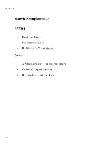 16
DISCIPULADO
Material Complementar
RHEMA
• Doutrinas Básicas
• Fundamentos da Fé
• Realidades da Nova Criação
Livros
• A Palavra de Deus – Um remédio infalível
• Crescendo Espiritualmente
• Bem-vindo à família de Deus
 
