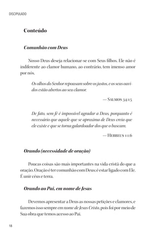 18
DISCIPULADO
Conteúdo
Comunhão com Deus
Nosso Deus deseja relacionar-se com Seus filhos. Ele não é
indiferente ao clamor humano, ao contrário, tem imenso amor
por nós.
OsolhosdoSenhorrepousamsobreosjustos,eosseusouvi-
dos estão abertos ao seu clamor.
— Salmos 34:15
De fato, sem fé é impossível agradar a Deus, porquanto é
necessário que aquele que se aproxima de Deus creia que
ele existe e que se torna galardoador dos que o buscam.
— Hebreus 11:6
Orando (necessidade de oração)
Poucas coisas são mais importantes na vida cristã do que a
oração.OraçãoétercomunhãocomDeus;éestarligadocomEle.
É unir céus e terra.
Orando ao Pai, em nome de Jesus
Devemos apresentar a Deus as nossas petições e clamores, e
fazemos isso sempre em nome de Jesus Cristo, pois foi por meio de
Sua obra que temos acesso ao Pai.
 