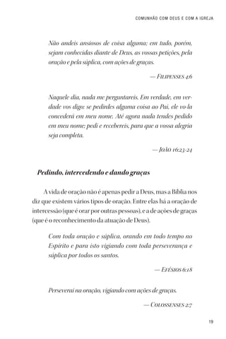 19
COMUNHÃO COM DEUS E COM A IGREJA
Não andeis ansiosos de coisa alguma; em tudo, porém,
sejam conhecidas diante de Deus, as vossas petições, pela
oração e pela súplica, com ações de graças.
— Filipenses 4:6
Naquele dia, nada me perguntareis. Em verdade, em ver-
dade vos digo: se pedirdes alguma coisa ao Pai, ele vo-la
concederá em meu nome. Até agora nada tendes pedido
em meu nome; pedi e recebereis, para que a vossa alegria
seja completa.
— João 16:23-24
Pedindo, intercedendo e dando graças
A vida de oração não é apenas pedir a Deus, mas a Bíblia nos
diz que existem vários tipos de oração. Entre elas há a oração de
intercessão(queéorarporoutraspessoas),eadeaçõesdegraças
(que é o reconhecimento da atuação de Deus).
Com toda oração e súplica, orando em todo tempo no
Espírito e para isto vigiando com toda perseverança e
súplica por todos os santos.
— Efésios 6:18
Perseverai na oração, vigiando com ações de graças.
— Colossenses 2:7
 