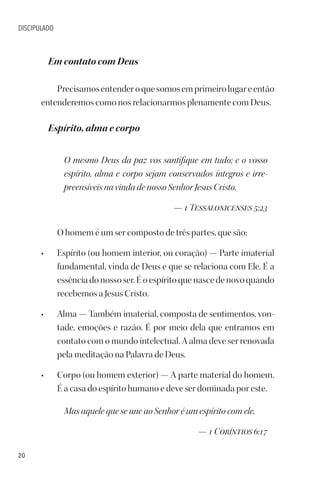 20
DISCIPULADO
Em contato com Deus
Precisamosentenderoquesomosemprimeirolugareentão
entenderemos como nos relacionarmos plenamente com Deus.
Espírito, alma e corpo
O mesmo Deus da paz vos santifique em tudo; e o vosso
espírito, alma e corpo sejam conservados íntegros e irre-
preensíveis na vinda de nosso Senhor Jesus Cristo.
— 1 Tessalonicenses 5:23
O homem é um ser composto de três partes, que são:
• Espírito (ou homem interior, ou coração) — Parte imaterial
fundamental, vinda de Deus e que se relaciona com Ele. É a
essência do nosso ser. É o espírito que nasce de novo quando
recebemos a Jesus Cristo.
• Alma — Também imaterial, composta de sentimentos, von-
tade, emoções e razão. É por meio dela que entramos em
contato com o mundo intelectual. A alma deve ser renovada
pela meditação na Palavra de Deus.
• Corpo (ou homem exterior) — A parte material do homem.
É a casa do espírito humano e deve ser dominada por este.
Mas aquele que se une ao Senhor é um espírito com ele.
— 1 Coríntios 6:17
 