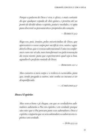 21
COMUNHÃO COM DEUS E COM A IGREJA
Porque a palavra de Deus é viva, e eficaz, e mais cortante
do que qualquer espada de dois gumes, e penetra até ao
ponto de dividir alma e espírito, juntas e medulas, e é apta
para discernir os pensamentos e propósitos do coração.
— Hebreus 4:12
Rogo-vos, pois, irmãos, pelas misericórdias de Deus, que
apresenteis o vosso corpo por sacrifício vivo, santo e agra-
dávelaDeus,queéovossocultoracional.Enãovosconfor-
meis com este século, mas transformai-vos pela renovação
da vossa mente, para que experimenteis qual seja a boa,
agradável e perfeita vontade de Deus.
— Romanos 12:1-2
Mas esmurro o meu corpo e o reduzo à escravidão, para
que, tendo pregado a outros, não venha eu mesmo a ser
desqualificado.
— 1 Coríntios 9:27
Deus é Espírito
Mas vem a hora e já chegou, em que os verdadeiros ado-
radores adorarão o Pai em espírito e em verdade; porque
são estes que o Pai procura para seus adoradores. Deus é
espírito; e importa que os seus adoradores o adorem em es-
pírito e em verdade.
— João 4:23-24
 