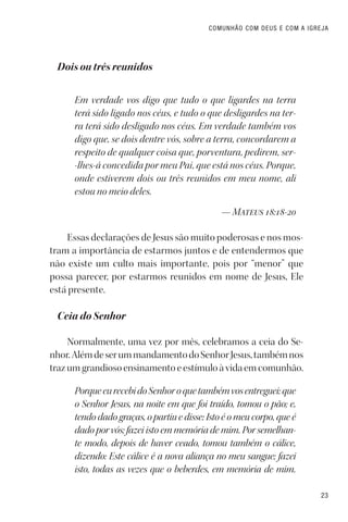 23
COMUNHÃO COM DEUS E COM A IGREJA
Dois ou três reunidos
Em verdade vos digo que tudo o que ligardes na terra
terá sido ligado nos céus, e tudo o que desligardes na ter-
ra terá sido desligado nos céus. Em verdade também vos
digo que, se dois dentre vós, sobre a terra, concordarem a
respeito de qualquer coisa que, porventura, pedirem, ser-
-lhes-á concedida por meu Pai, que está nos céus. Porque,
onde estiverem dois ou três reunidos em meu nome, ali
estou no meio deles.
— Mateus 18:18-20
Essas declarações de Jesus são muito poderosas e nos mos-
tram a importância de estarmos juntos e de entendermos que
não existe um culto mais importante, pois por “menor” que
possa parecer, por estarmos reunidos em nome de Jesus, Ele
está presente.
Ceia do Senhor
Normalmente, uma vez por mês, celebramos a ceia do Se-
nhor.AlémdeserummandamentodoSenhorJesus,tambémnos
trazumgrandiosoensinamentoeestímuloàvidaemcomunhão.
PorqueeurecebidoSenhoroquetambémvosentreguei:que
o Senhor Jesus, na noite em que foi traído, tomou o pão; e,
tendo dado graças, o partiu e disse: Isto é o meu corpo, que é
dado por vós; fazei isto em memória de mim. Por semelhan-
te modo, depois de haver ceado, tomou também o cálice,
dizendo: Este cálice é a nova aliança no meu sangue; fazei
isto, todas as vezes que o beberdes, em memória de mim.
 