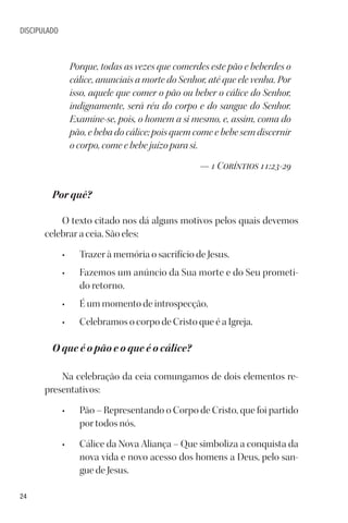 24
DISCIPULADO
Porque, todas as vezes que comerdes este pão e beberdes o
cálice, anunciais a morte do Senhor, até que ele venha. Por
isso, aquele que comer o pão ou beber o cálice do Senhor,
indignamente, será réu do corpo e do sangue do Senhor.
Examine-se, pois, o homem a si mesmo, e, assim, coma do
pão, e beba do cálice; pois quem come e bebe sem discernir
o corpo, come e bebe juízo para si.
— 1 Coríntios 11:23-29
Por quê?
O texto citado nos dá alguns motivos pelos quais devemos
celebrar a ceia. São eles:
• Trazer à memória o sacrifício de Jesus.
• Fazemos um anúncio da Sua morte e do Seu prometi-
do retorno.
• É um momento de introspecção.
• Celebramos o corpo de Cristo que é a Igreja.
O que é o pão e o que é o cálice?
Na celebração da ceia comungamos de dois elementos re-
presentativos:
• Pão – Representando o Corpo de Cristo, que foi partido
por todos nós.
• Cálice da Nova Aliança – Que simboliza a conquista da
nova vida e novo acesso dos homens a Deus, pelo san-
gue de Jesus.
 