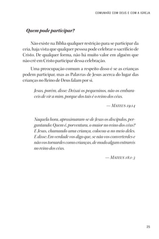 25
COMUNHÃO COM DEUS E COM A IGREJA
Quem pode participar?
Não existe na Bíblia qualquer restrição para se participar da
ceia, haja vista que qualquer pessoa pode celebrar o sacrifício de
Cristo. De qualquer forma, não há muito valor em alguém que
não crê em Cristo participar dessa celebração.
Uma preocupação comum a respeito disso é se as crianças
podem participar, mas as Palavras de Jesus acerca do lugar das
crianças no Reino de Deus falam por si.
Jesus, porém, disse: Deixai os pequeninos, não os embara-
ceis de vir a mim, porque dos tais é o reino dos céus.
— Mateus 19:14
Naquela hora, aproximaram-se de Jesus os discípulos, per-
guntando: Quem é, porventura, o maior no reino dos céus?
E Jesus, chamando uma criança, colocou-a no meio deles.
E disse: Em verdade vos digo que, se não vos converterdes e
nãovostornardescomocrianças,demodoalgumentrareis
no reino dos céus.
— Mateus 18:1-3
 