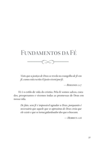 27
Fundamentos da Fé
Visto que a justiça de Deus se revela no evangelho de fé em
fé, como está escrito: O justo viverá por fé.
— Romanos 1:17
Fé é o estilo de vida do cristão. Pela fé somos salvos, cura-
dos, prosperamos e vivemos todas as promessas de Deus em
nossa vida.
De fato, sem fé é impossível agradar a Deus, porquanto é
necessário que aquele que se aproxima de Deus creia que
ele existe e que se torna galardoador dos que o buscam.
— Hebreus 11:6
 